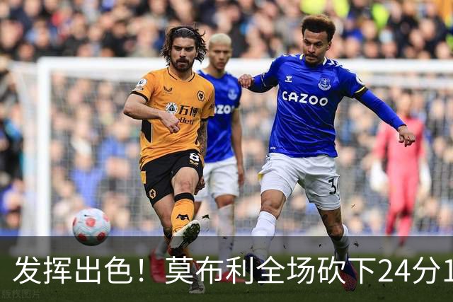 发挥出色！莫布利全场砍下24分12篮板2助攻